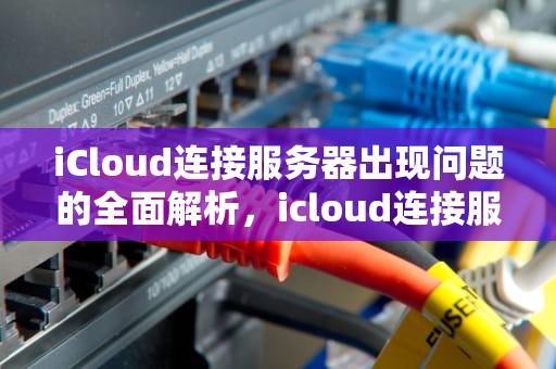 iCloud连接服务器出现问题的全面解析，icloud连接服务器出现问题什么情况啊