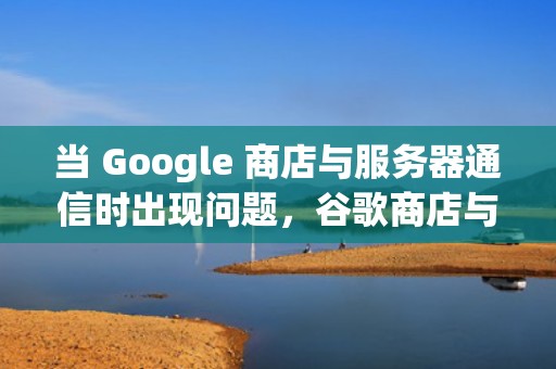 当 Google 商店与服务器通信时出现问题，谷歌商店与服务器通信