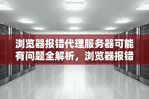 浏览器报错代理服务器可能有问题全解析，浏览器报错代理服务器可能有问题吗