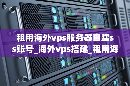 租用海外vps服务器自建ss账号_海外vps搭建_租用海外VPS服务器自建SS账号的全面指南