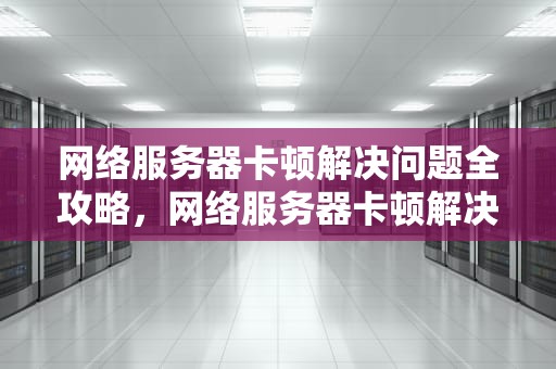 网络服务器卡顿解决问题全攻略，网络服务器卡顿解决问题怎么解决