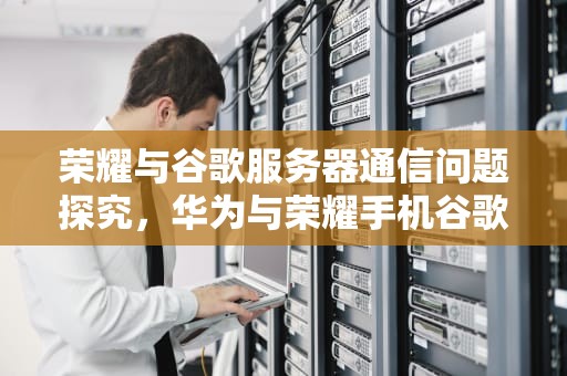 荣耀与谷歌服务器通信问题探究，华为与荣耀手机谷歌服务框架
