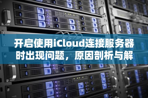 开启使用iCloud连接服务器时出现问题，原因剖析与解决之道，开启使用icloud连接服务器时出现问题怎么办