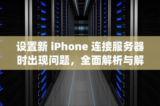 设置新 iPhone 连接服务器时出现问题，全面解析与解决之道，设置新iphone连接服务器时出现问题怎么办
