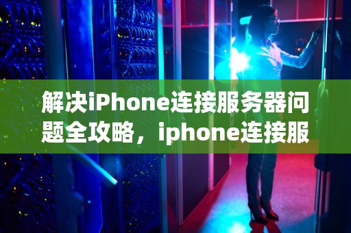 解决iPhone连接服务器问题全攻略，iphone连接服务器时出问题怎么办啊