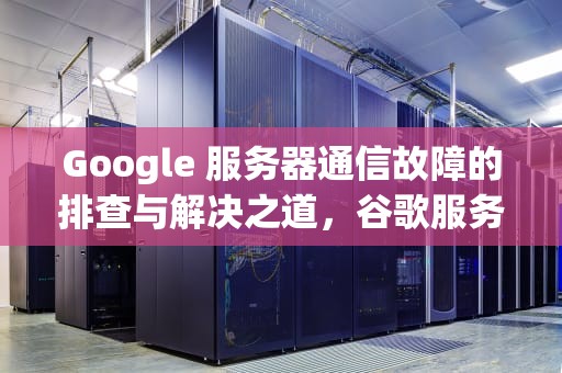 Google 服务器通信故障的排查与解决之道，谷歌服务通信出现问题