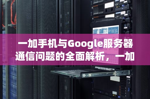一加手机与Google服务器通信问题的全面解析，一加googleplay通信出现问题
