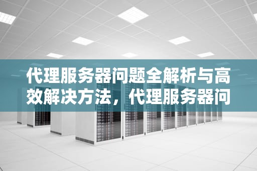 代理服务器问题全解析与高效解决方法，代理服务器问题解决方法有哪些