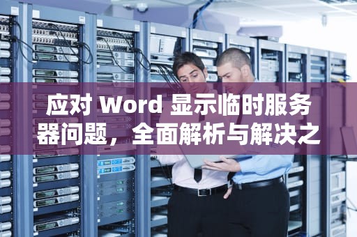 应对 Word 显示临时服务器问题，全面解析与解决之道，word显示遇到一些临时服务器问题怎么办