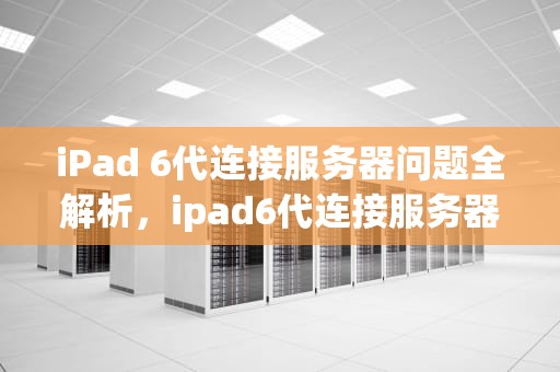 iPad 6代连接服务器问题全解析，ipad6代连接服务器出现问题怎么办
