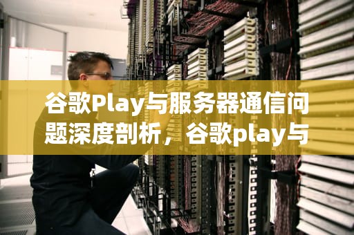 谷歌Play与服务器通信问题深度剖析，谷歌play与谷歌服务器通信出现问题怎么办