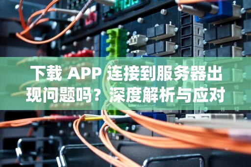 下载 APP 连接到服务器出现问题吗？深度解析与应对之策，下载app连接到服务器出现问题吗怎么办