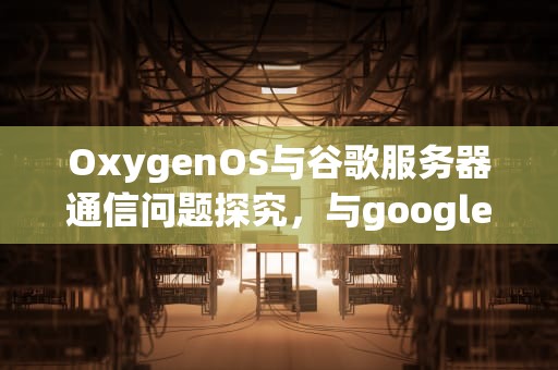 OxygenOS与谷歌服务器通信问题探究，与google服务器通信