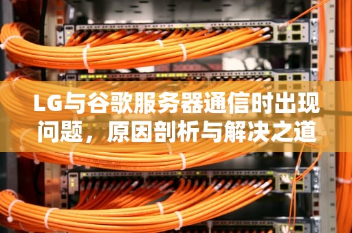 LG与谷歌服务器通信时出现问题，原因剖析与解决之道，谷歌与服务器通信出现问题知乎