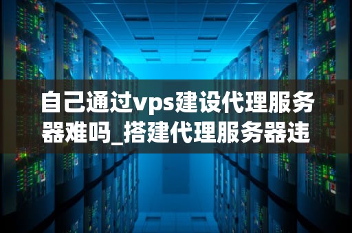 自己通过vps建设代理服务器难吗_搭建代理服务器违法吗_通过VPS建设代理服务器的步骤与技巧