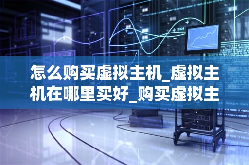 怎么购买虚拟主机_虚拟主机在哪里买好_购买虚拟主机的全面指南