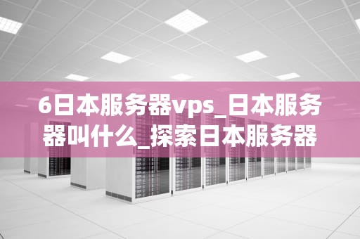 6日本服务器vps_日本服务器叫什么_探索日本服务器VPS的优势与应用