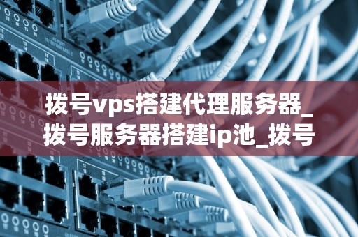 拨号vps搭建代理服务器_拨号服务器搭建ip池_拨号VPS搭建代理服务器的全面指南
