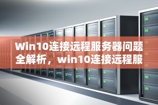 Win10连接远程服务器问题全解析，win10连接远程服务器问题怎么解决