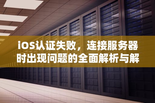 iOS认证失败，连接服务器时出现问题的全面解析与解决方案，ios认证失败链接服务器时出现问题怎么办
