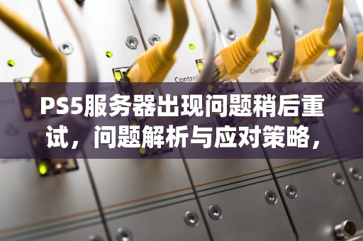 PS5服务器出现问题稍后重试，问题解析与应对策略，ps5服务器出现问题稍后重试怎么办
