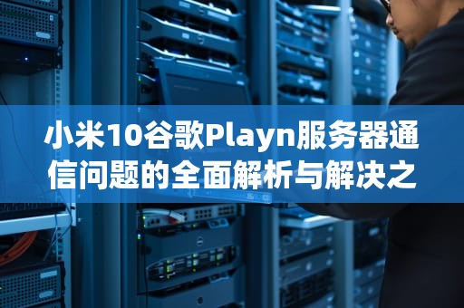 小米10谷歌Playn服务器通信问题的全面解析与解决之道，小米googleplay 与google服务器通信