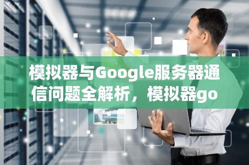 模拟器与Google服务器通信问题全解析，模拟器google play 连接不到服务器