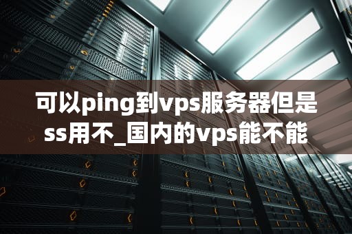 可以ping到vps服务器但是ss用不_国内的vps能不能上外网_解决VPS服务器Ping通但SS无法使用的问题