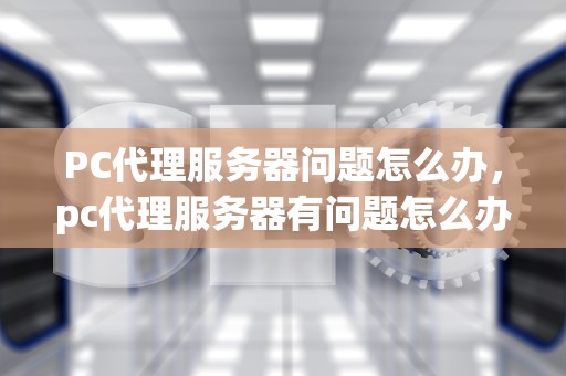 PC代理服务器问题怎么办，pc代理服务器有问题怎么办啊