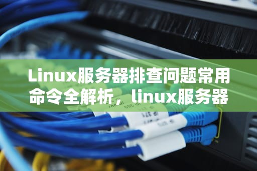 Linux服务器排查问题常用命令全解析，linux服务器排查问题常用命令有哪些