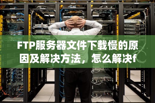 FTP服务器文件下载慢的原因及解决方法，怎么解决ftp服务器下载慢