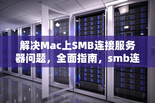 解决Mac上SMB连接服务器问题，全面指南，smb连接到服务器时出现问题