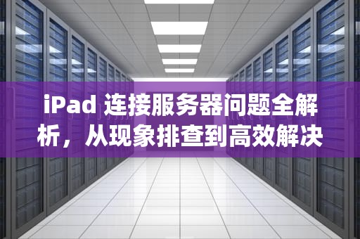 iPad 连接服务器问题全解析，从现象排查到高效解决之道，ipad连接到服务器时出现问题怎么办