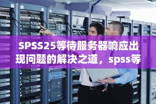 SPSS25等待服务器响应出现问题的解决之道，spss等待服务器响应超时