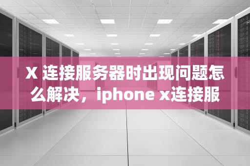 X 连接服务器时出现问题怎么解决，iphone x连接服务器出现错误是什么原因