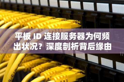 平板 ID 连接服务器为何频出状况？深度剖析背后缘由，为什么平板id连接服务器出现问题了