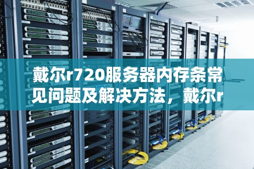 戴尔r720服务器内存条常见问题及解决方法，戴尔r720服务器内存条问题怎么解决