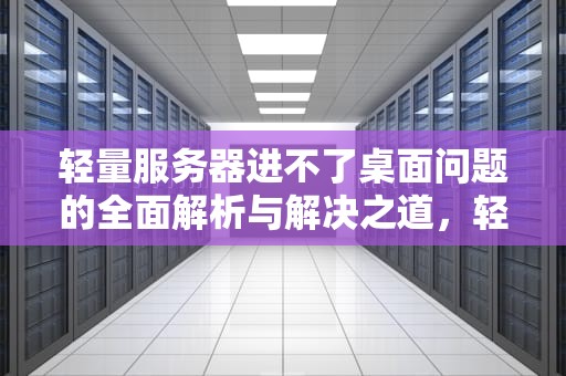 轻量服务器进不了桌面问题的全面解析与解决之道，轻量服务器进不了桌面什么问题呢