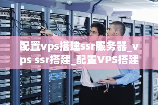 配置vps搭建ssr服务器_vps ssr搭建_配置VPS搭建SSR服务器的详细步骤
