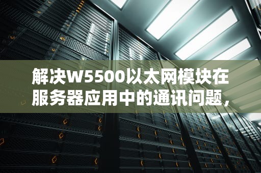 解决W5500以太网模块在服务器应用中的通讯问题，策略与实践，服务器报500