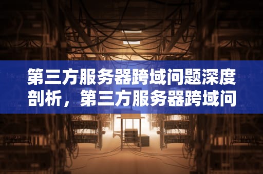 第三方服务器跨域问题深度剖析，第三方服务器跨域问题怎么解决