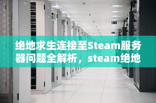 绝地求生连接至Steam服务器问题全解析，steam绝地求生无法连接服务器