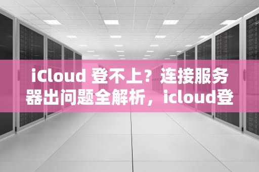 iCloud 登不上？连接服务器出问题全解析，icloud登不上连接服务器出现问题怎么办