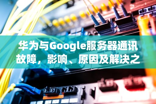 华为与Google服务器通讯故障，影响、原因及解决之道，华为手机谷歌无法与服务器建立连接