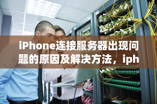 iPhone连接服务器出现问题的原因及解决方法，iphone连接服务器出现问题怎么回事儿