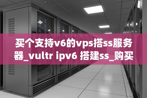 买个支持v6的vps搭ss服务器_vultr ipv6 搭建ss_购买支持v6的VPS搭建SS服务器的全面指南