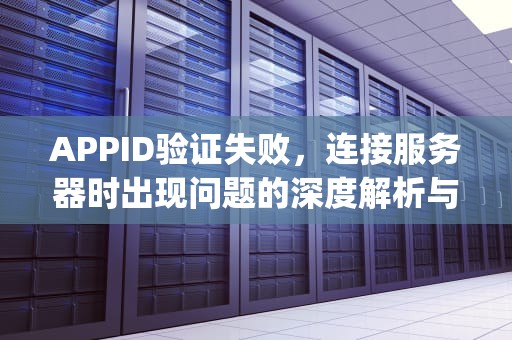 APPID验证失败，连接服务器时出现问题的深度解析与解决方案，appid验证失败,连接服务器出现问题