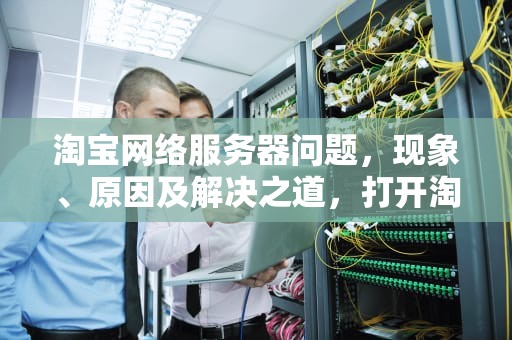 淘宝网络服务器问题，现象、原因及解决之道，打开淘宝出现网络服务器有点问题怎么办