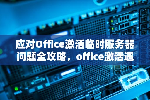 应对Office激活临时服务器问题全攻略，office激活遇到一些临时服务器问题怎么办