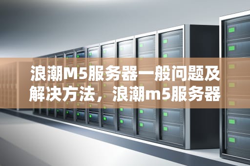 浪潮M5服务器一般问题及解决方法，浪潮m5服务器一般问题怎么解决